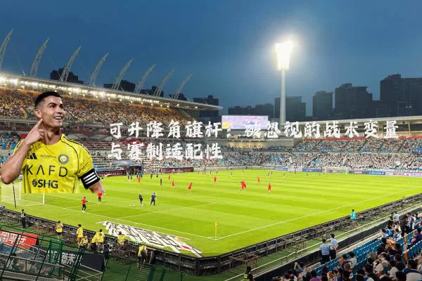 可升降角旗杆:被忽视的战术变量与赛制适配性